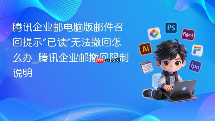 腾讯企业邮电脑版邮件召回提示“已读”无法撤回怎么办_腾讯企业邮撤回限制说明