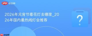 2026年元宵节看花灯去哪里_2026年国内最热闹灯会推荐