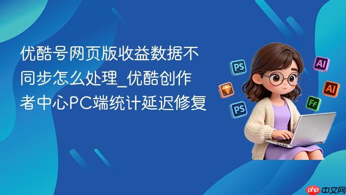 优酷号网页版收益数据不同步怎么处理_优酷创作者中心pc端统计延迟修复