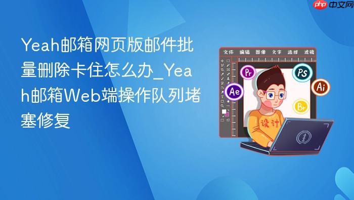 yeah邮箱网页版邮件批量删除卡住怎么办_yeah邮箱web端操作队列堵塞修复