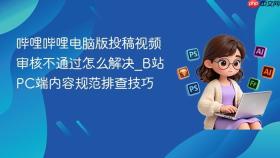 哔哩哔哩电脑版投稿视频审核不通过怎么解决_b站pc端内容规范排查技巧