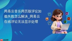 网易云音乐网页版评论加载失败怎么解决_网易云在线评论无法显示处理