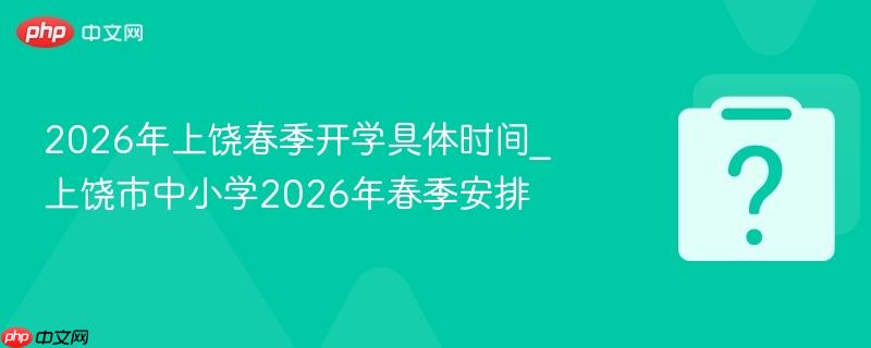 2026年上饶春季开学具体时间_上饶市中小学2026年春季安排