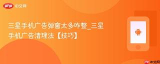 三星手机广告弹窗太多咋整_三星手机广告清理法【技巧】