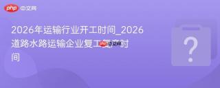 2026年运输行业开工时间_2026道路水路运输企业复工复产时间