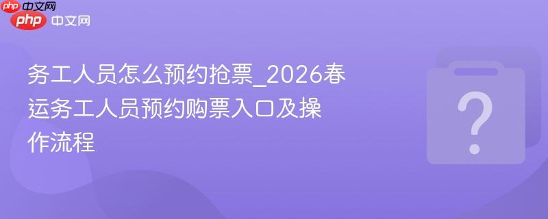 务工人员怎么预约抢票_2026春运务工人员预约购票入口及操作流程