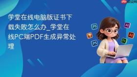 学堂在线电脑版证书下载失败怎么办_学堂在线pc端pdf生成异常处理