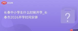 长春中小学生什么时候开学_长春市2026开学时间安排