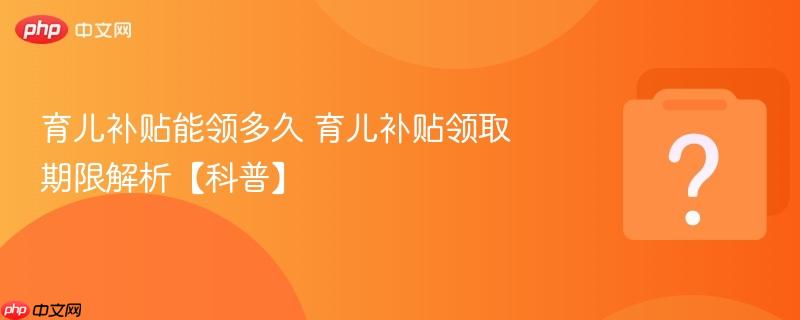 育儿补贴能领多久 育儿补贴领取期限解析【科普】