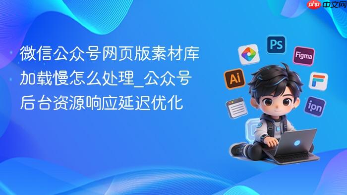 微信公众号网页版素材库加载慢怎么处理_公众号后台资源响应延迟优化