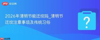 2026年清明节能迁坟吗_清明节迁坟注意事项及传统习俗