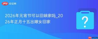 2026年元宵节可以回娘家吗_2026年正月十五出嫁女回家
