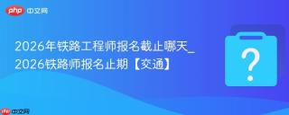 2026年铁路工程师报名截止哪天_2026铁路师报名止期【交通】