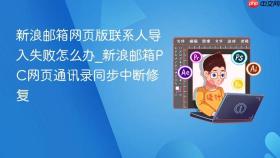 新浪邮箱网页版联系人导入失败怎么办_新浪邮箱pc网页通讯录同步中断修复