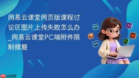 网易云课堂网页版课程讨论区图片上传失败怎么办_网易云课堂PC端附件限制修复