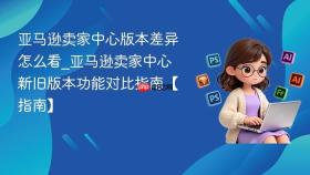 亚马逊卖家中心版本差异怎么看_亚马逊卖家中心新旧版本功能对比指南【指南】