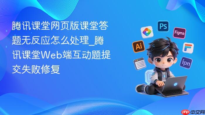 腾讯课堂网页版课堂答题无反应怎么处理_腾讯课堂web端互动题提交失败修复