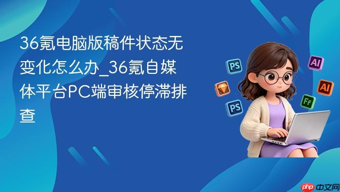 36氪电脑版稿件状态无变化怎么办_36氪自媒体平台pc端审核停滞排查