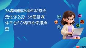 36氪电脑版稿件状态无变化怎么办_36氪自媒体平台pc端审核停滞排查