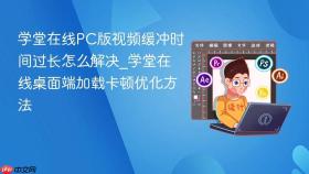 学堂在线pc版视频缓冲时间过长怎么解决_学堂在线桌面端加载卡顿优化方法