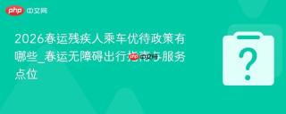 2026春运残疾人乘车优待政策有哪些_春运无障碍出行指南与服务点位