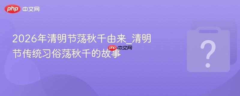 2026年清明节荡秋千由来_清明节传统习俗荡秋千的故事