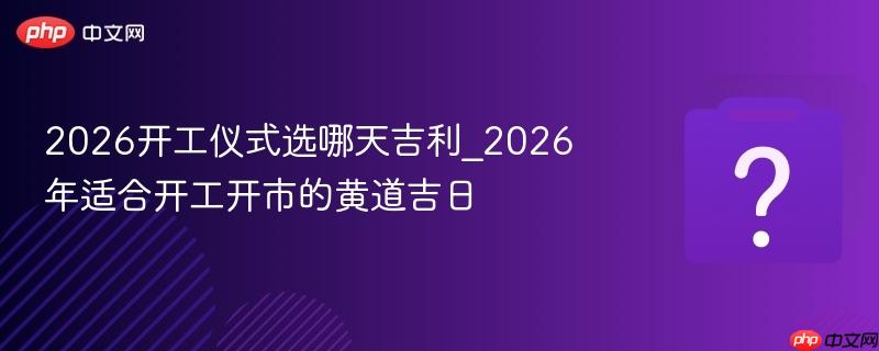 2026开工仪式选哪天吉利_2026年适合开工开市的黄道吉日