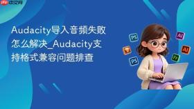 audacity导入音频失败怎么解决_audacity支持格式兼容问题排查