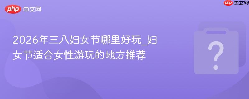 2026年三八妇女节哪里好玩_妇女节适合女性游玩的地方推荐