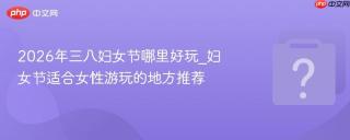 2026年三八妇女节哪里好玩_妇女节适合女性游玩的地方推荐