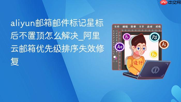 aliyun邮箱邮件标记星标后不置顶怎么解决_阿里云邮箱优先级排序失效修复