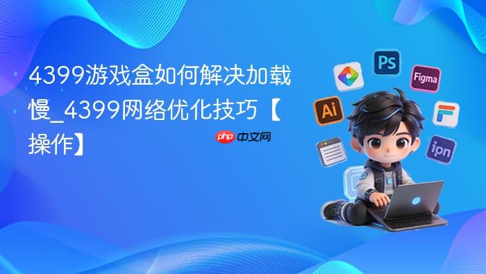 4399游戏盒如何解决加载慢_4399网络优化技巧【操作】