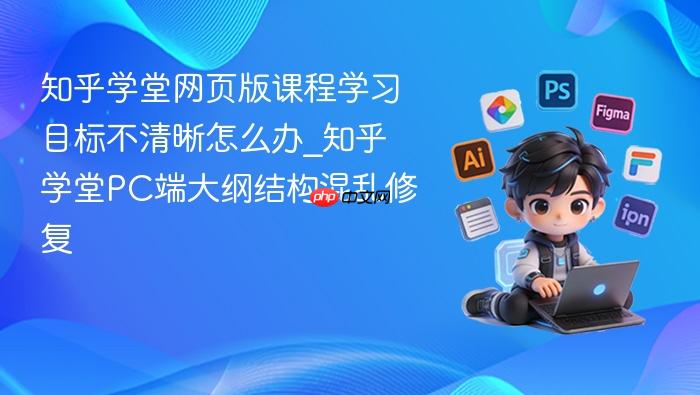 知乎学堂网页版课程学习目标不清晰怎么办_知乎学堂pc端大纲结构混乱修复