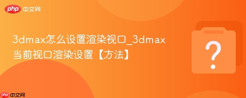 3dmax怎么设置渲染视口_3dmax当前视口渲染设置【方法】