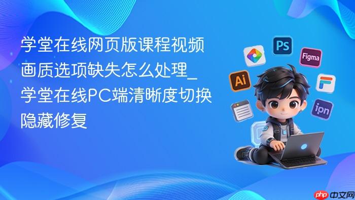 学堂在线网页版课程视频画质选项缺失怎么处理_学堂在线pc端清晰度切换隐藏修复