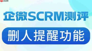 客户删了你却浑然不觉?实测6款企微SCRM后,这个功能让我彻底服了
