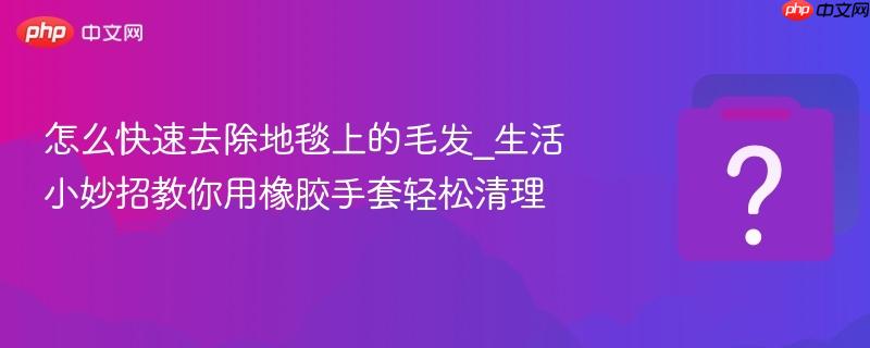怎么快速去除地毯上的毛发_生活小妙招教你用橡胶手套轻松清理