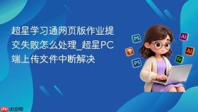 超星学习通网页版作业提交失败怎么处理_超星PC端上传文件中断解决