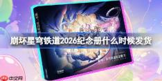 崩坏星穹铁道2026纪念册什么时候发货-崩坏星穹铁道纪念册发货时间2026