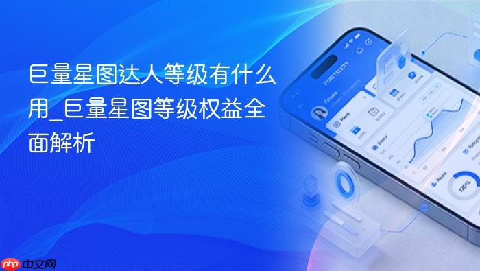 巨量星图达人等级有什么用_巨量星图等级权益全面解析