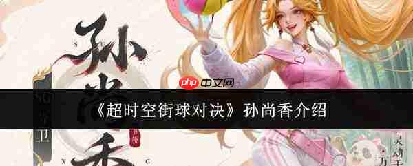 超时空街球对决中的孙尚香表现如何及角色介绍