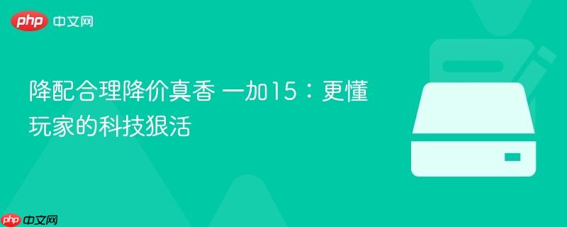 降配合理降价真香 一加15:更懂玩家的科技狠活