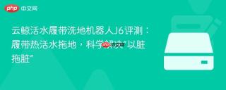 云鲸活水履带洗地机器人J6评测：履带热活水拖地，科学解决“以脏拖脏”