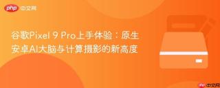谷歌Pixel 9 Pro上手体验：原生安卓AI大脑与计算摄影的新高度