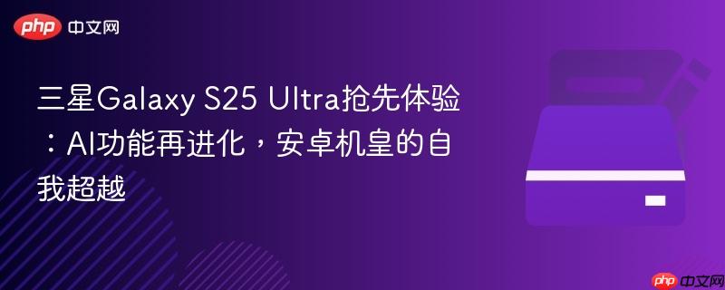 三星galaxy s25 ultra抢先体验:ai功能再进化,安卓机皇的自我超越