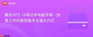 戴尔XPS 16笔记本电脑评测：创意工作的极简美学与强大内芯