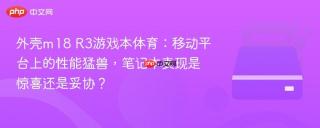 外壳m18 R3游戏本体育：移动平台上的性能猛兽，笔记本表现是惊喜还是妥协？
