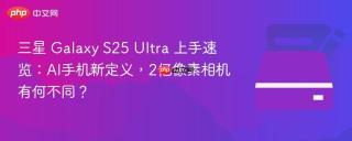 三星 Galaxy S25 Ultra 上手速览：AI手机新定义，2亿像素相机有何不同？