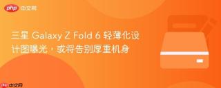 三星 Galaxy Z Fold 6 轻薄化设计图曝光，或将告别厚重机身