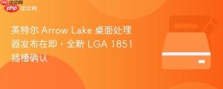 英特尔 Arrow Lake 桌面处理器发布在即，全新 LGA 1851 插槽确认